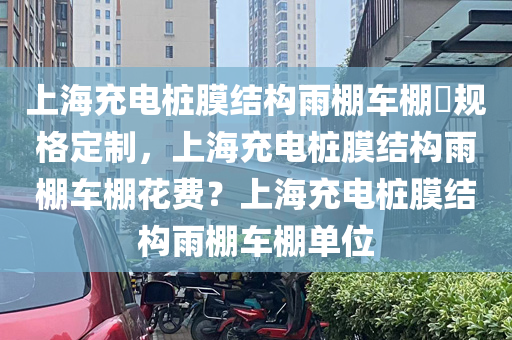 上海充电桩膜结构雨棚车棚​规格定制，上海充电桩膜结构雨棚车棚花费？上海充电桩膜结构雨棚车棚单位