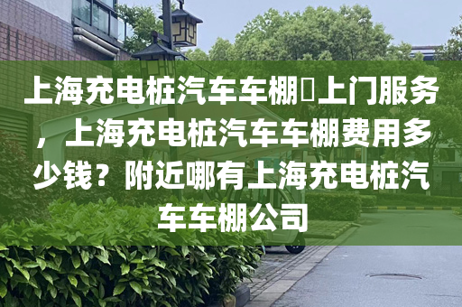 上海充电桩汽车车棚​上门服务，上海充电桩汽车车棚费用多少钱？附近哪有上海充电桩汽车车棚公司