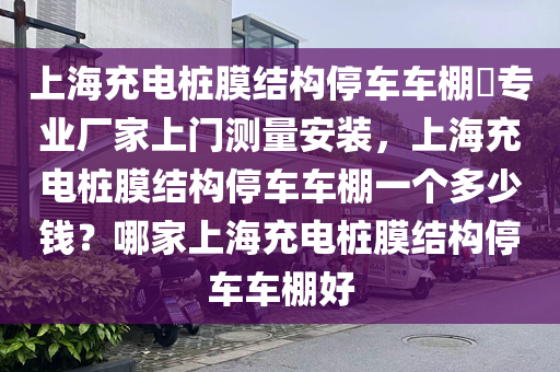 上海充电桩膜结构停车车棚​专业厂家上门测量安装，上海充电桩膜结构停车车棚一个多少钱？哪家上海充电桩膜结构停车车棚好