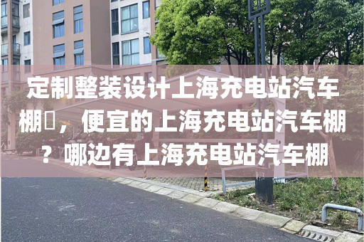 定制整装设计上海充电站汽车棚​，便宜的上海充电站汽车棚？哪边有上海充电站汽车棚