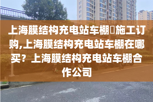 上海膜结构充电站车棚​施工订购,上海膜结构充电站车棚在哪买？上海膜结构充电站车棚合作公司