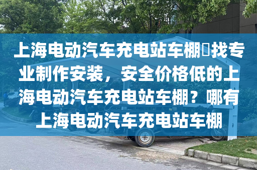 上海电动汽车充电站车棚​找专业制作安装，安全价格低的上海电动汽车充电站车棚？哪有上海电动汽车充电站车棚