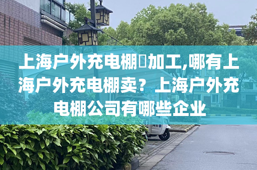 上海户外充电棚​加工,哪有上海户外充电棚卖？上海户外充电棚公司有哪些企业