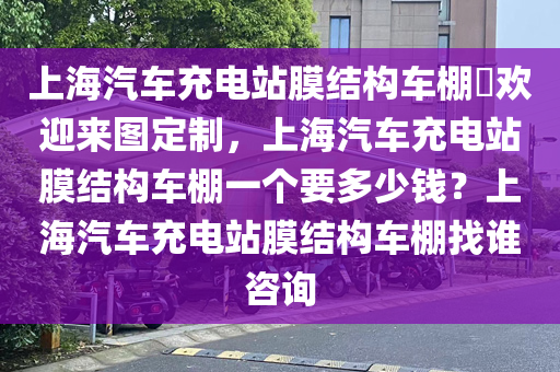 上海汽车充电站膜结构车棚​欢迎来图定制，上海汽车充电站膜结构车棚一个要多少钱？上海汽车充电站膜结构车棚找谁咨询