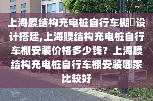 上海膜结构充电桩自行车棚​设计搭建,上海膜结构充电桩自行车棚安装价格多少钱？上海膜结构充电桩自行车棚安装哪家比较好