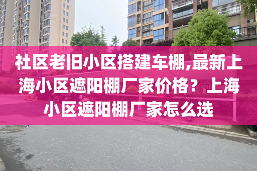 社区老旧小区搭建车棚,最新上海小区遮阳棚厂家价格？上海小区遮阳棚厂家怎么选