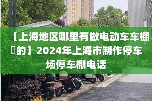 【上海地区哪里有做电动车车棚​的】2024年上海市制作停车场停车棚电话