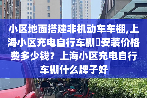 小区地面搭建非机动车车棚,上海小区充电自行车棚​安装价格费多少钱？上海小区充电自行车棚什么牌子好