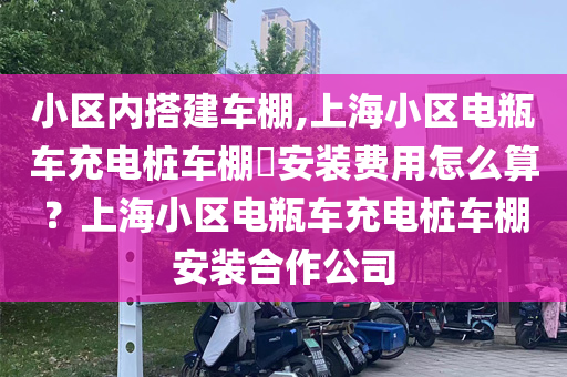 小区内搭建车棚,上海小区电瓶车充电桩车棚​安装费用怎么算？上海小区电瓶车充电桩车棚安装合作公司