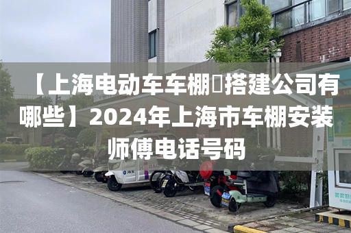 【上海电动车车棚​搭建公司有哪些】2024年上海市车棚安装师傅电话号码