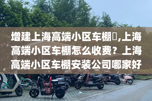 增建上海高端小区车棚​,上海高端小区车棚怎么收费？上海高端小区车棚安装公司哪家好