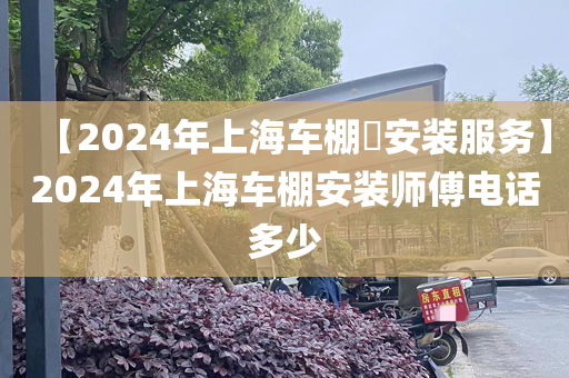 【2024年上海车棚​安装服务】2024年上海车棚安装师傅电话多少