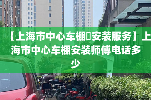 【上海市中心车棚​安装服务】上海市中心车棚安装师傅电话多少