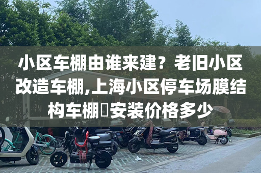 小区车棚由谁来建？老旧小区改造车棚,上海小区停车场膜结构车棚​安装价格多少