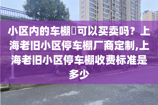 小区内的车棚​可以买卖吗？上海老旧小区停车棚厂商定制,上海老旧小区停车棚收费标准是多少